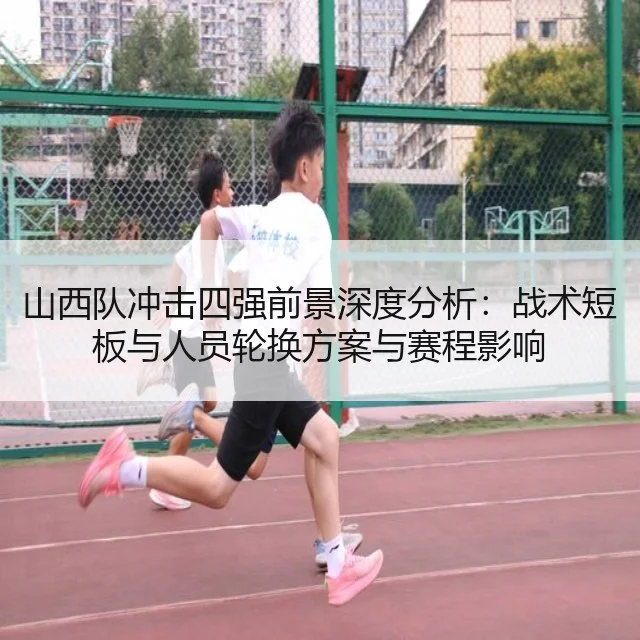 山西队冲击四强前景深度分析:战术短板与人员轮换方案与赛程影响